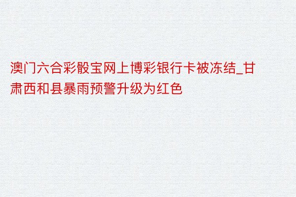 澳门六合彩骰宝网上博彩银行卡被冻结_甘肃西和县暴雨预警升级为红色