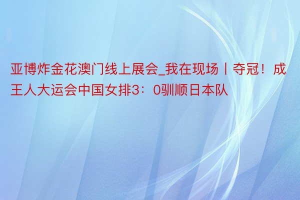 亚博炸金花澳门线上展会_我在现场丨夺冠！成王人大运会中国女排3：0驯顺日本队