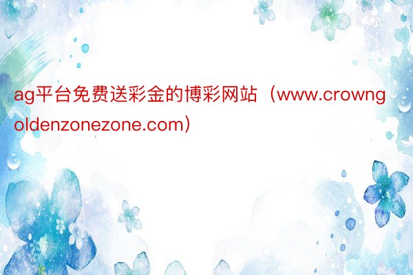 ag平台免费送彩金的博彩网站（www.crowngoldenzonezone.com）