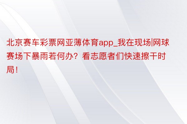 北京赛车彩票网亚薄体育app_我在现场|网球赛场下暴雨若何办?看志愿者们快速擦干时局!