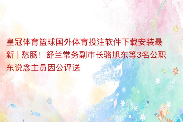 皇冠体育篮球国外体育投注软件下载安装最新 | 愁肠！舒兰常务副市长骆旭东等3名公职东说念主员因公评送