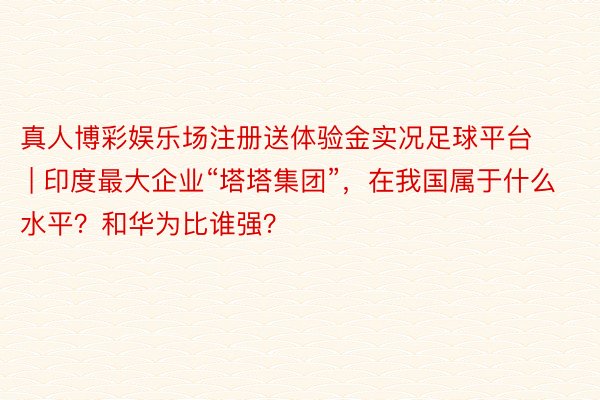 真人博彩娱乐场注册送体验金实况足球平台 | 印度最大企业“塔塔集团”，在我国属于什么水平？和华为比谁强？