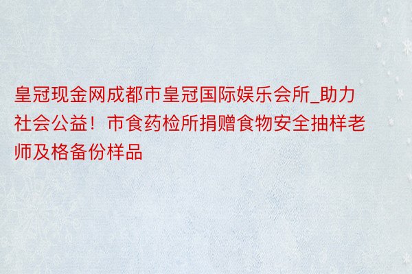 皇冠现金网成都市皇冠国际娱乐会所_助力社会公益！市食药检所捐赠食物安全抽样老师及格备份样品