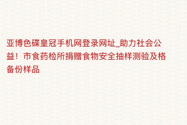 亚博色碟皇冠手机网登录网址_助力社会公益！市食药检所捐赠食物安全抽样测验及格备份样品