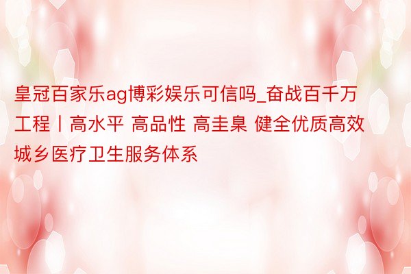 皇冠百家乐ag博彩娱乐可信吗_奋战百千万工程丨高水平 高品性 高圭臬 健全优质高效城乡医疗卫生服务体系