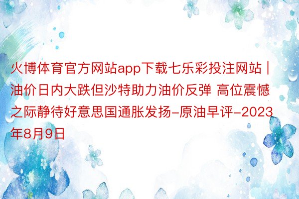 火博体育官方网站app下载七乐彩投注网站 | 油价日内大跌但沙特助力油价反弹 高位震憾之际静待好意思国通胀发扬-原油早评-2023年8月9日