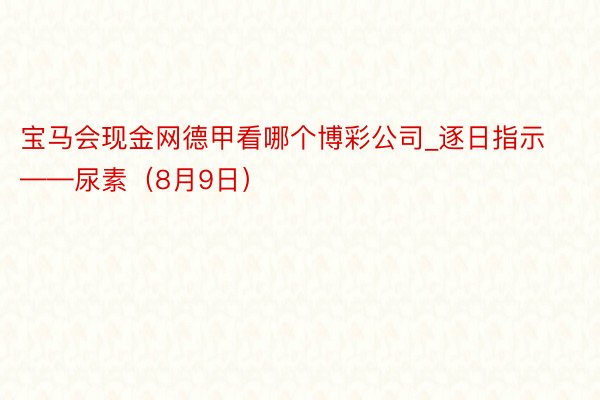 宝马会现金网德甲看哪个博彩公司_逐日指示——尿素（8月9日）