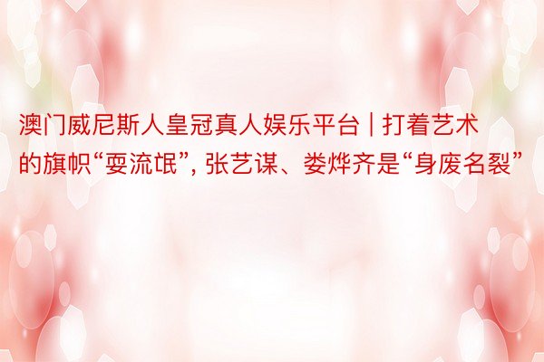 澳门威尼斯人皇冠真人娱乐平台 | 打着艺术的旗帜“耍流氓”, 张艺谋、娄烨齐是“身废名裂”