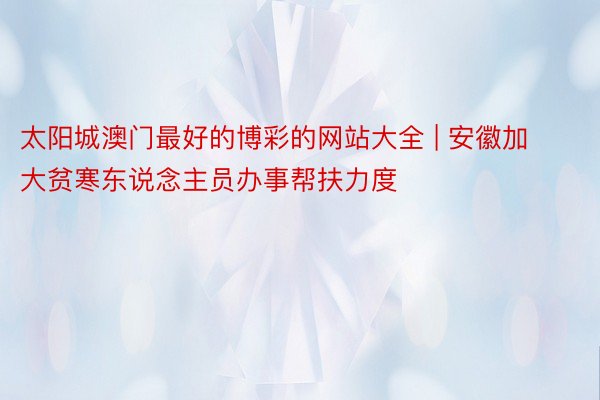 太阳城澳门最好的博彩的网站大全 | 安徽加大贫寒东说念主员办事帮扶力度
