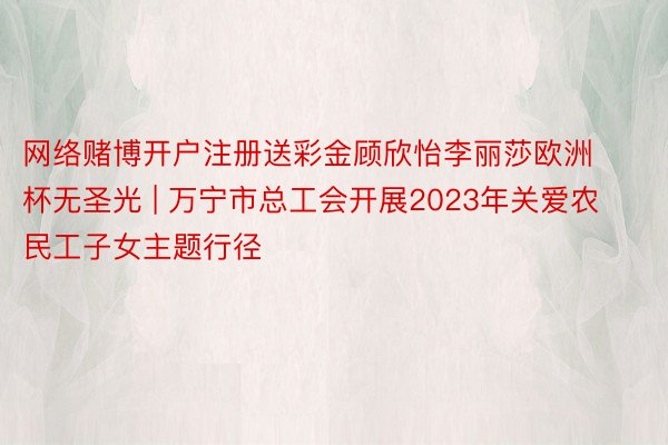 网络赌博开户注册送彩金顾欣怡李丽莎欧洲杯无圣光 | 万宁市总工会开展2023年关爱农民工子女主题行径