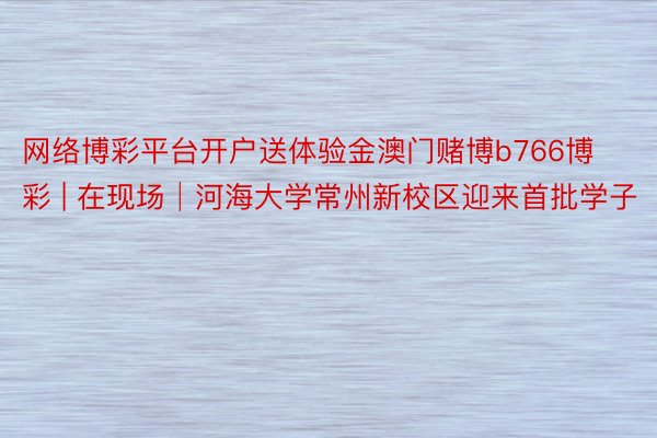 网络博彩平台开户送体验金澳门赌博b766博彩 | 在现场│河海大学常州新校区迎来首批学子