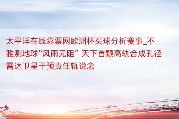 太平洋在线彩票网欧洲杯买球分析赛事_不雅测地球“风雨无阻” 天下首颗高轨合成孔径雷达卫星干预责任轨说念