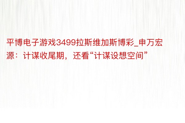 平博电子游戏3499拉斯维加斯博彩_申万宏源：计谋收尾期，还看“计谋设想空间”