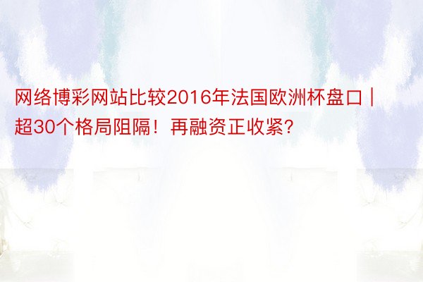 网络博彩网站比较2016年法国欧洲杯盘口 | 超30个格局阻隔！再融资正收紧？