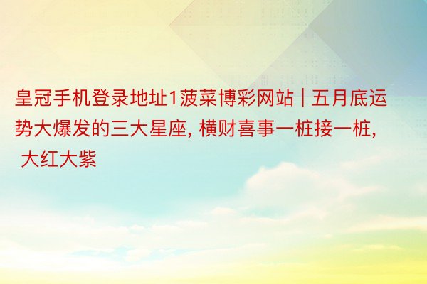 皇冠手机登录地址1菠菜博彩网站 | 五月底运势大爆发的三大星座, 横财喜事一桩接一桩, 大红大紫