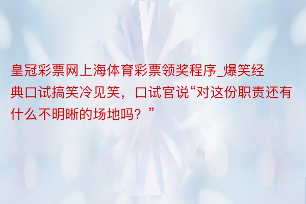 皇冠彩票网上海体育彩票领奖程序_爆笑经典口试搞笑冷见笑，口试官说“对这份职责还有什么不明晰的场地吗？”