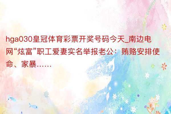 hga030皇冠体育彩票开奖号码今天_南边电网“炫富”职工爱妻实名举报老公：贿赂安排使命、家暴……