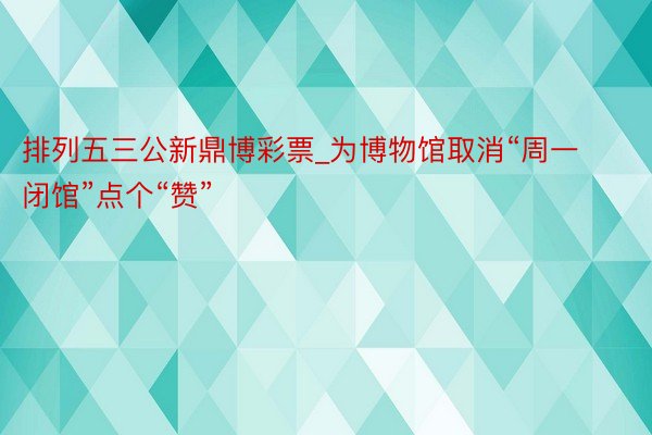 排列五三公新鼎博彩票_为博物馆取消“周一闭馆”点个“赞”