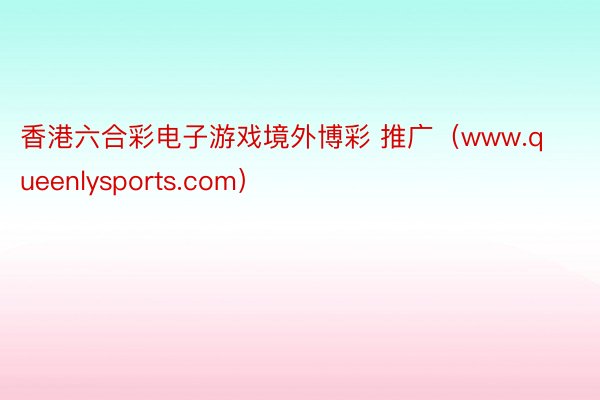 香港六合彩电子游戏境外博彩 推广（www.queenlysports.com）