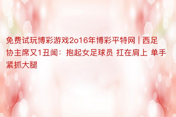 免费试玩博彩游戏2o16年博彩平特网 | 西足协主席又1丑闻：抱起女足球员 扛在肩上 单手紧抓大腿