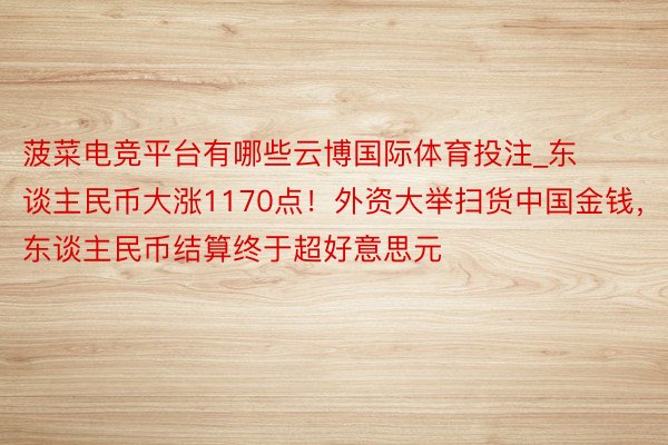 菠菜电竞平台有哪些云博国际体育投注_东谈主民币大涨1170点！外资大举扫货中国金钱，东谈主民币结算终于超好意思元
