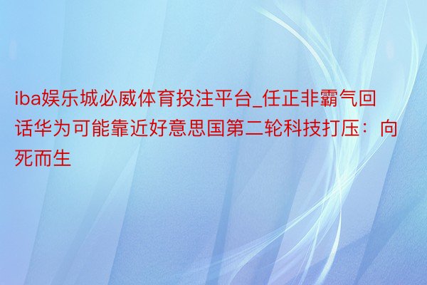 iba娱乐城必威体育投注平台_任正非霸气回话华为可能靠近好意思国第二轮科技打压：向死而生