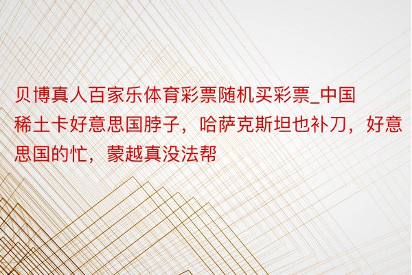 贝博真人百家乐体育彩票随机买彩票_中国稀土卡好意思国脖子，哈萨克斯坦也补刀，好意思国的忙，蒙越真没法帮