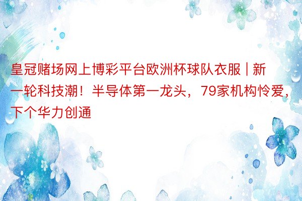 皇冠赌场网上博彩平台欧洲杯球队衣服 | 新一轮科技潮！半导体第一龙头，79家机构怜爱，下个华力创通