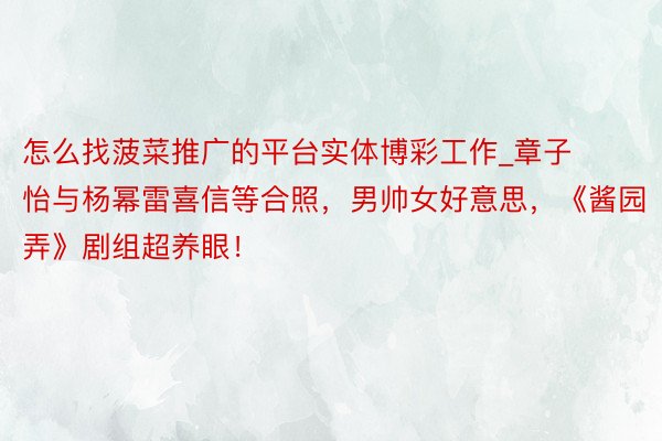 怎么找菠菜推广的平台实体博彩工作_章子怡与杨幂雷喜信等合照，男帅女好意思，《酱园弄》剧组超养眼！