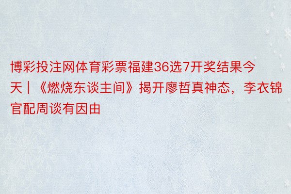 博彩投注网体育彩票福建36选7开奖结果今天 | 《燃烧东谈主间》揭开廖哲真神态，李衣锦官配周谈有因由
