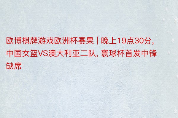 欧博棋牌游戏欧洲杯赛果 | 晚上19点30分, 中国女篮VS澳大利亚二队, 寰球杯首发中锋缺席