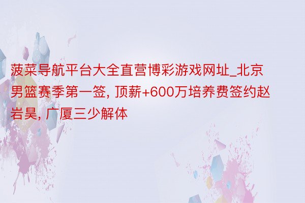 菠菜导航平台大全直营博彩游戏网址_北京男篮赛季第一签, 顶薪+600万培养费签约赵岩昊, 广厦三少解体