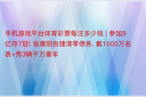 手机游戏平台体育彩票每注多少钱 | 参加9亿夺7冠! 张康阳告捷清零债务, 戴1500万名表+秀3辆千万豪车