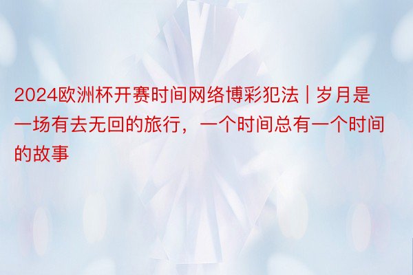 2024欧洲杯开赛时间网络博彩犯法 | 岁月是一场有去无回的旅行，一个时间总有一个时间的故事️