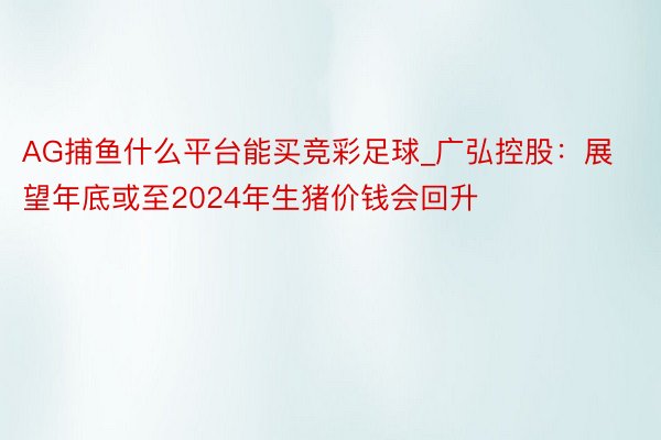 AG捕鱼什么平台能买竞彩足球_广弘控股：展望年底或至2024年生猪价钱会回升