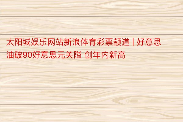 太阳城娱乐网站新浪体育彩票颛道 | 好意思油破90好意思元关隘 创年内新高