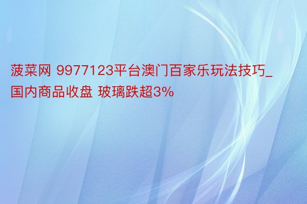 菠菜网 9977123平台澳门百家乐玩法技巧_国内商品收盘 玻璃跌超3%