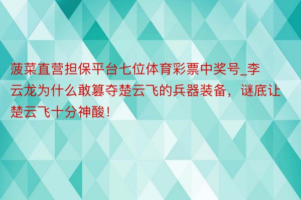 菠菜直营担保平台七位体育彩票中奖号_李云龙为什么敢篡夺楚云飞的兵器装备，谜底让楚云飞十分神酸！
