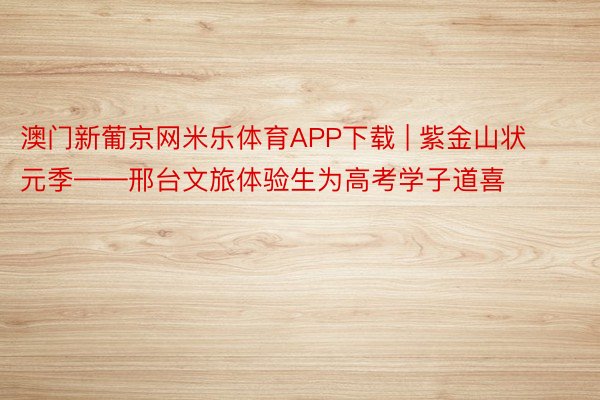 澳门新葡京网米乐体育APP下载 | 紫金山状元季——邢台文旅体验生为高考学子道喜