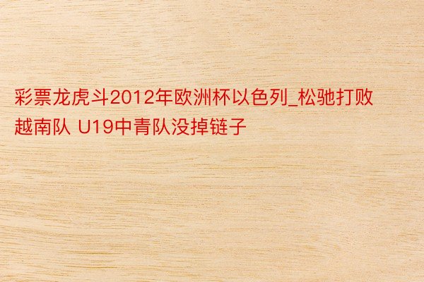 彩票龙虎斗2012年欧洲杯以色列_松驰打败越南队 U19中青队没掉链子