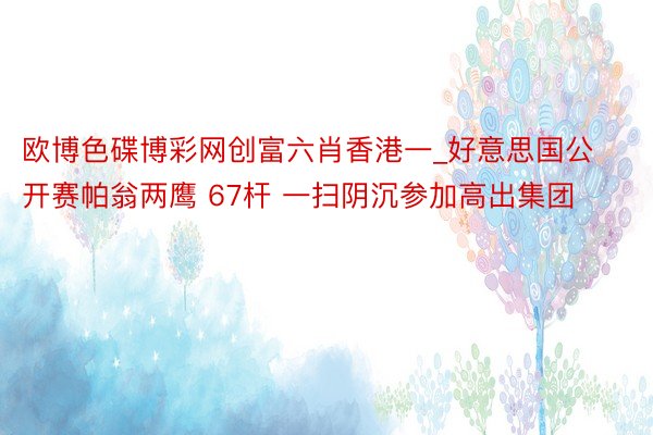 欧博色碟博彩网创富六肖香港一_好意思国公开赛帕翁两鹰 67杆 一扫阴沉参加高出集团