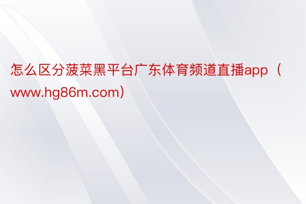 怎么区分菠菜黑平台广东体育频道直播app（www.hg86m.com）
