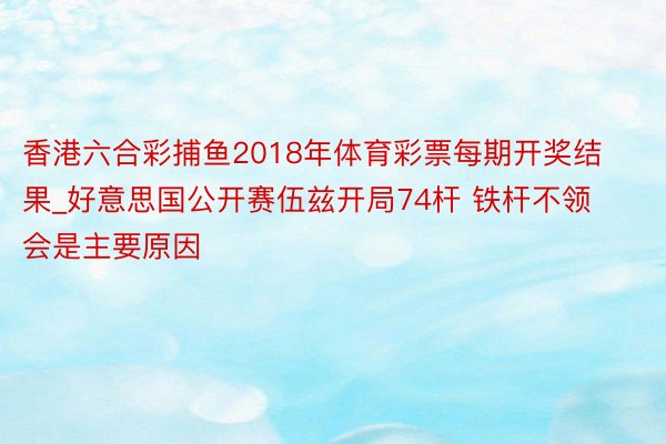 香港六合彩捕鱼2018年体育彩票每期开奖结果_好意思国公开赛伍兹开局74杆 铁杆不领会是主要原因
