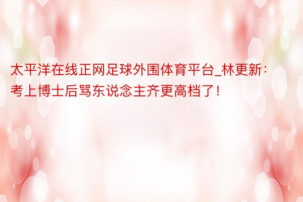太平洋在线正网足球外围体育平台_林更新：考上博士后骂东说念主齐更高档了！