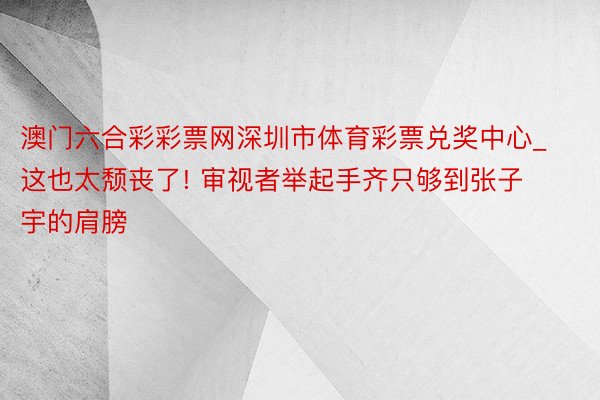 澳门六合彩彩票网深圳市体育彩票兑奖中心_这也太颓丧了! 审视者举起手齐只够到张子宇的肩膀