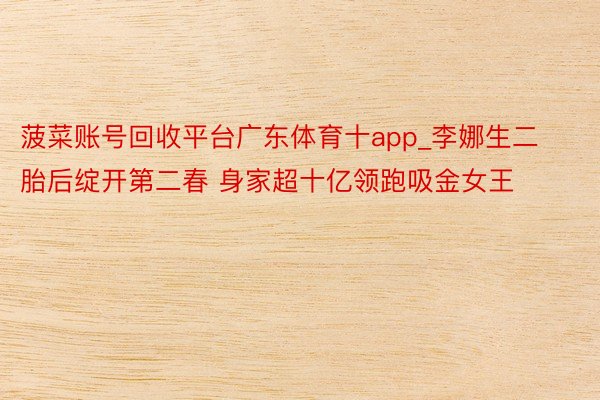 菠菜账号回收平台广东体育十app_李娜生二胎后绽开第二春 身家超十亿领跑吸金女王