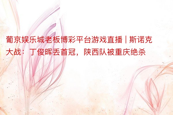 葡京娱乐城老板博彩平台游戏直播 | 斯诺克大战：丁俊晖丢首冠，陕西队被重庆绝杀