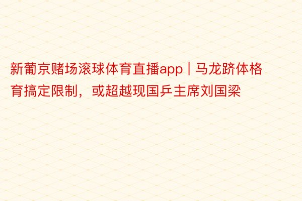 新葡京赌场滚球体育直播app | 马龙跻体格育搞定限制，或超越现国乒主席刘国梁