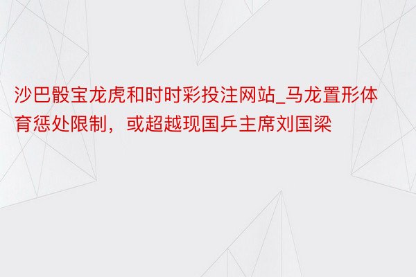 沙巴骰宝龙虎和时时彩投注网站_马龙置形体育惩处限制，或超越现国乒主席刘国梁