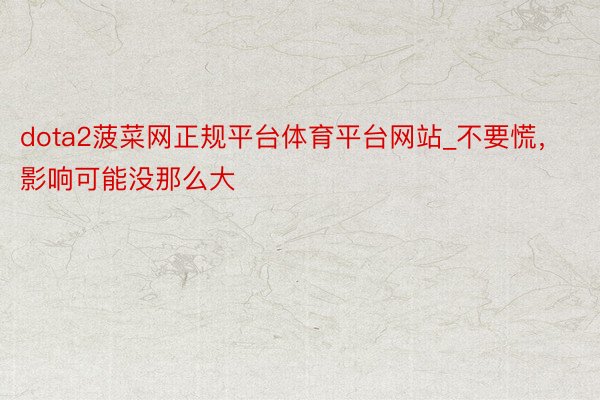 dota2菠菜网正规平台体育平台网站_不要慌，影响可能没那么大